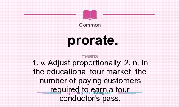 What does prorate. mean? It stands for 1. v. Adjust proportionally. 2. n. In the educational tour market, the number of paying customers required to earn a tour conductor`s pass.
