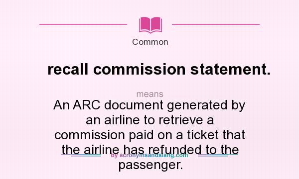 What does recall commission statement. mean? It stands for An ARC document generated by an airline to retrieve a commission paid on a ticket that the airline has refunded to the passenger.