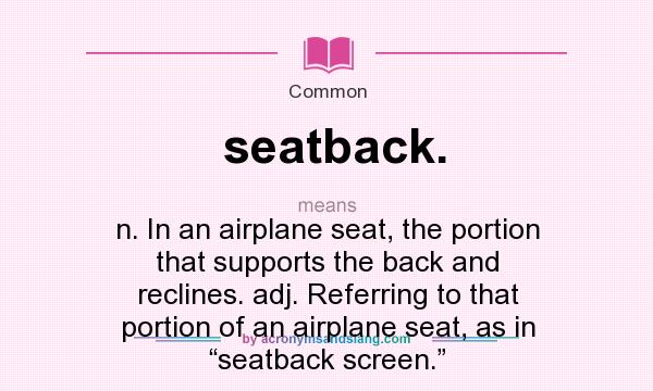 What does seatback. mean? It stands for n. In an airplane seat, the portion that supports the back and reclines. adj. Referring to that portion of an airplane seat, as in “seatback screen.”
