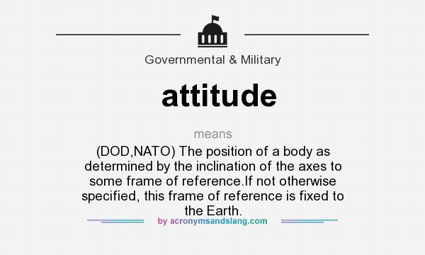 What does attitude mean? It stands for (DOD,NATO) The position of a body as determined by the inclination of the axes to some frame of reference.If not otherwise specified, this frame of reference is fixed to the Earth.