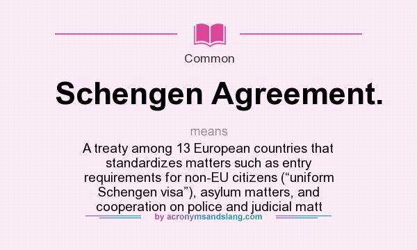 What does Schengen Agreement. mean? It stands for A treaty among 13 European countries that standardizes matters such as entry requirements for non-EU citizens (“uniform Schengen visa”), asylum matters, and cooperation on police and judicial matt