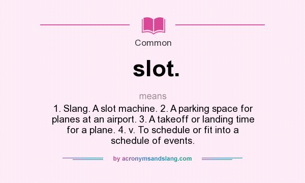 What does slot. mean? It stands for 1. Slang. A slot machine. 2. A parking space for planes at an airport. 3. A takeoff or landing time for a plane. 4. v. To schedule or fit into a schedule of events.