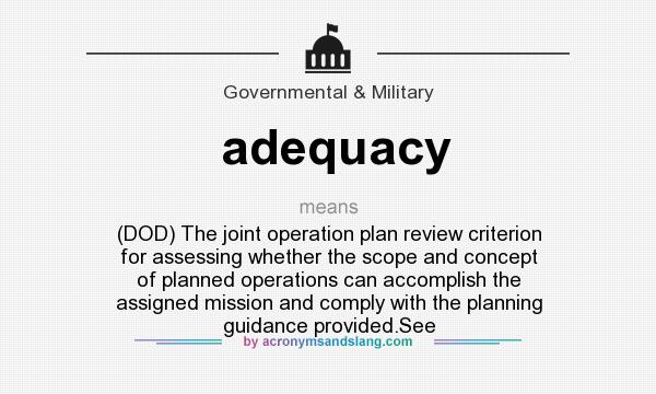 What does adequacy mean? It stands for (DOD) The joint operation plan review criterion for assessing whether the scope and concept of planned operations can accomplish the assigned mission and comply with the planning guidance provided.See