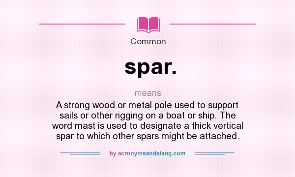 What does spar. mean? It stands for A strong wood or metal pole used to support sails or other rigging on a boat or ship. The word mast is used to designate a thick vertical spar to which other spars might be attached.
