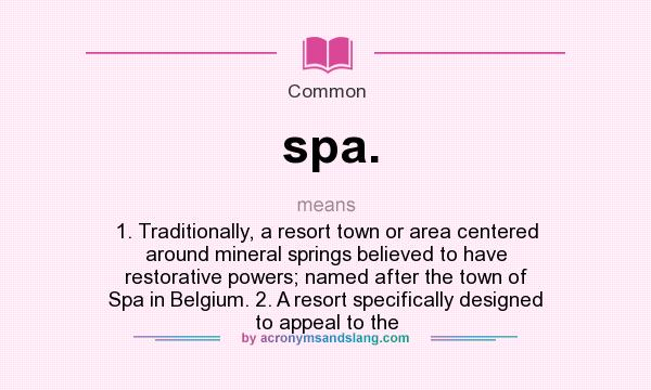 What does spa. mean? It stands for 1. Traditionally, a resort town or area centered around mineral springs believed to have restorative powers; named after the town of Spa in Belgium. 2. A resort specifically designed to appeal to the