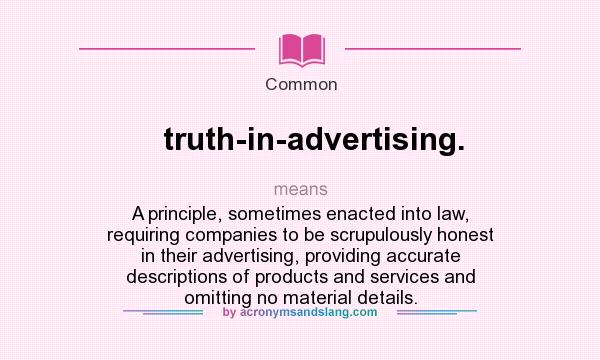 What does truth-in-advertising. mean? It stands for A principle, sometimes enacted into law, requiring companies to be scrupulously honest in their advertising, providing accurate descriptions of products and services and omitting no material details.