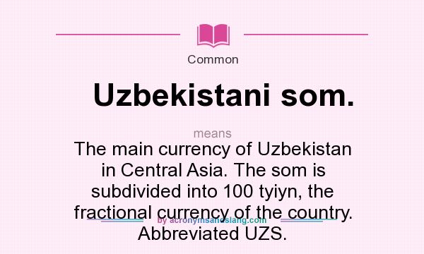 What does Uzbekistani som. mean? It stands for The main currency of Uzbekistan in Central Asia. The som is subdivided into 100 tyiyn, the fractional currency of the country. Abbreviated UZS.