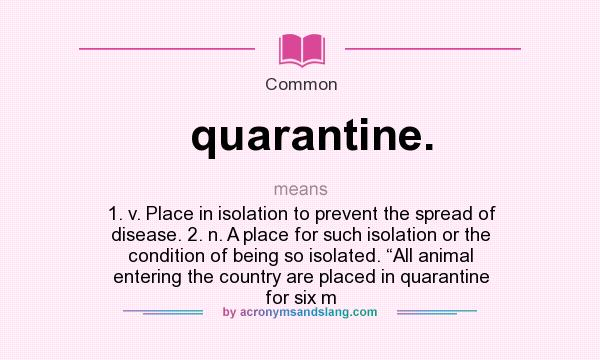 What does quarantine. mean? It stands for 1. v. Place in isolation to prevent the spread of disease. 2. n. A place for such isolation or the condition of being so isolated. “All animal entering the country are placed in quarantine for six m