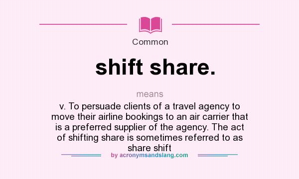 What does shift share. mean? It stands for v. To persuade clients of a travel agency to move their airline bookings to an air carrier that is a preferred supplier of the agency. The act of shifting share is sometimes referred to as share shift