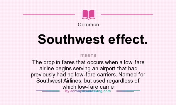 What does Southwest effect. mean? It stands for The drop in fares that occurs when a low-fare airline begins serving an airport that had previously had no low-fare carriers. Named for Southwest Airlines, but used regardless of which low-fare carrie