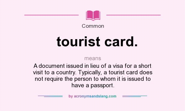 What does tourist card. mean? It stands for A document issued in lieu of a visa for a short visit to a country. Typically, a tourist card does not require the person to whom it is issued to have a passport.