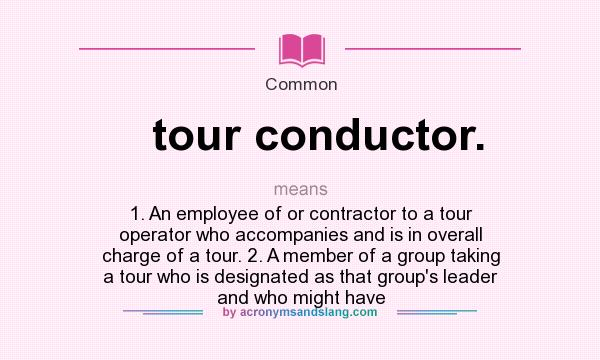 What does tour conductor. mean? It stands for 1. An employee of or contractor to a tour operator who accompanies and is in overall charge of a tour. 2. A member of a group taking a tour who is designated as that group`s leader and who might have