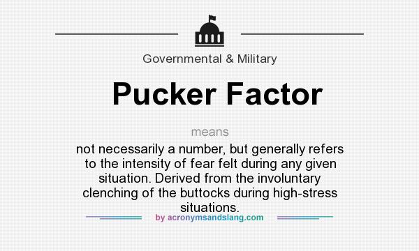 What does Pucker Factor mean? It stands for not necessarily a number, but generally refers to the intensity of fear felt during any given situation. Derived from the involuntary clenching of the buttocks during high-stress situations.