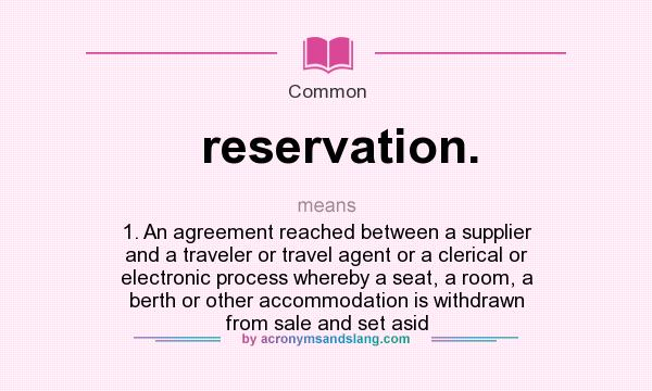 What does reservation. mean? It stands for 1. An agreement reached between a supplier and a traveler or travel agent or a clerical or electronic process whereby a seat, a room, a berth or other accommodation is withdrawn from sale and set asid
