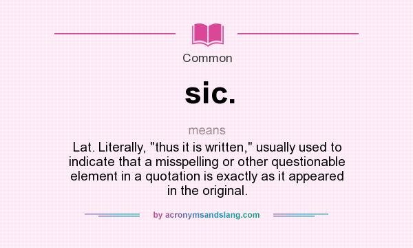 What does sic. mean? It stands for Lat. Literally, thus it is written, usually used to indicate that a misspelling or other questionable element in a quotation is exactly as it appeared in the original.