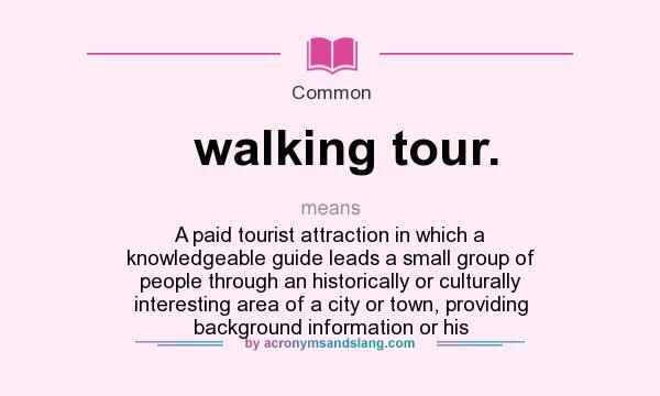 What does walking tour. mean? It stands for A paid tourist attraction in which a knowledgeable guide leads a small group of people through an historically or culturally interesting area of a city or town, providing background information or his