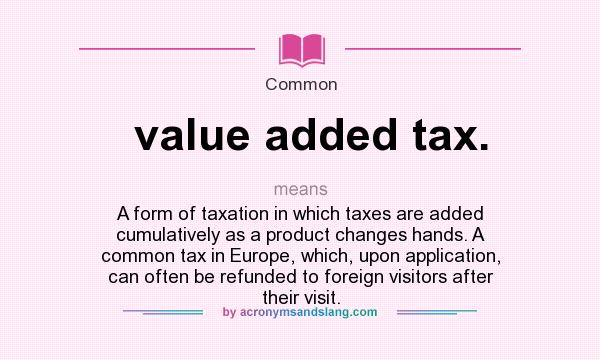 What does value added tax. mean? It stands for A form of taxation in which taxes are added cumulatively as a product changes hands. A common tax in Europe, which, upon application, can often be refunded to foreign visitors after their visit.