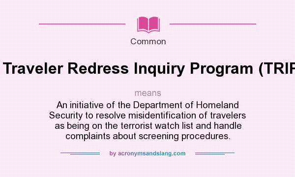What does Traveler Redress Inquiry Program (TRIP). mean? It stands for An initiative of the Department of Homeland Security to resolve misidentification of travelers as being on the terrorist watch list and handle complaints about screening procedures.