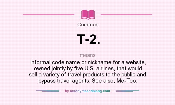 What does T-2. mean? It stands for Informal code name or nickname for a website, owned jointly by five U.S. airlines, that would sell a variety of travel products to the public and bypass travel agents. See also, Me-Too.