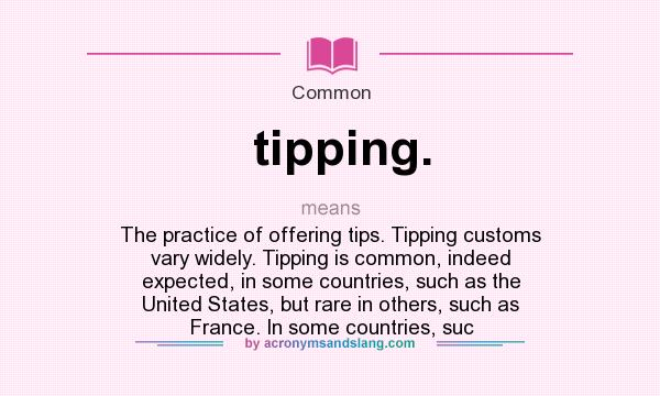 What does tipping. mean? It stands for The practice of offering tips. Tipping customs vary widely. Tipping is common, indeed expected, in some countries, such as the United States, but rare in others, such as France. In some countries, suc