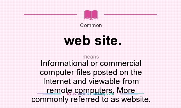 What does web site. mean? It stands for Informational or commercial computer files posted on the Internet and viewable from remote computers. More commonly referred to as website.