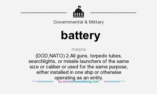 What does battery mean? It stands for (DOD,NATO) 2.All guns, torpedo tubes, searchlights, or missile launchers of the same size or caliber or used for the same purpose, either installed in one ship or otherwise operating as an entity.