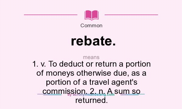What does rebate. mean? It stands for 1. v. To deduct or return a portion of moneys otherwise due, as a portion of a travel agent`s commission. 2. n. A sum so returned.