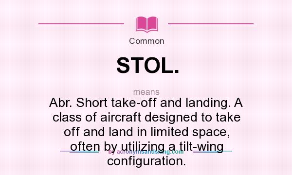 What does STOL. mean? It stands for Abr. Short take-off and landing. A class of aircraft designed to take off and land in limited space, often by utilizing a tilt-wing configuration.