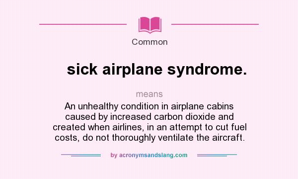 What does sick airplane syndrome. mean? It stands for An unhealthy condition in airplane cabins caused by increased carbon dioxide and created when airlines, in an attempt to cut fuel costs, do not thoroughly ventilate the aircraft.