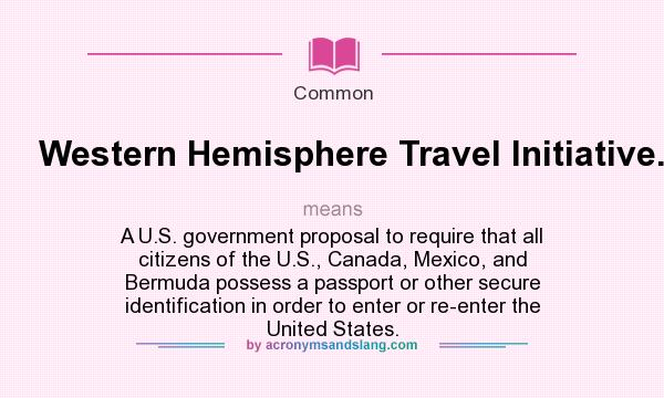 What does Western Hemisphere Travel Initiative. mean? It stands for A U.S. government proposal to require that all citizens of the U.S., Canada, Mexico, and Bermuda possess a passport or other secure identification in order to enter or re-enter the United States.