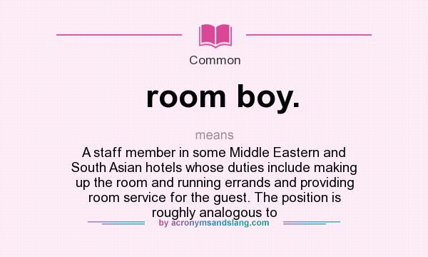 What does room boy. mean? It stands for A staff member in some Middle Eastern and South Asian hotels whose duties include making up the room and running errands and providing room service for the guest. The position is roughly analogous to