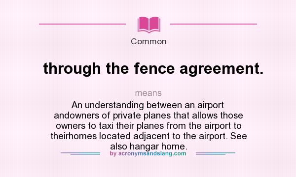 What does through the fence agreement. mean? It stands for An understanding between an airport andowners of private planes that allows those owners to taxi their planes from the airport to theirhomes located adjacent to the airport. See also hangar home.