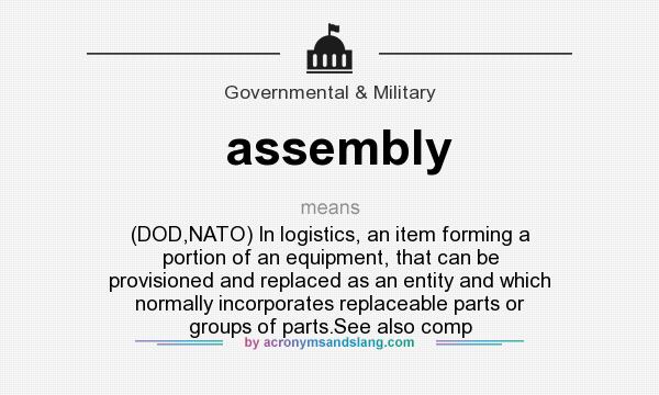 What does assembly mean? It stands for (DOD,NATO) In logistics, an item forming a portion of an equipment, that can be provisioned and replaced as an entity and which normally incorporates replaceable parts or groups of parts.See also comp