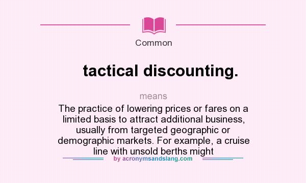 What does tactical discounting. mean? It stands for The practice of lowering prices or fares on a limited basis to attract additional business, usually from targeted geographic or demographic markets. For example, a cruise line with unsold berths might