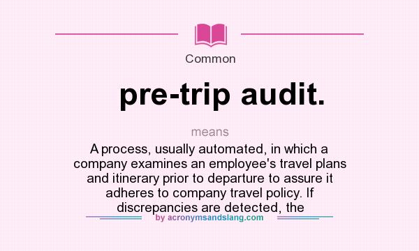 What does pre-trip audit. mean? It stands for A process, usually automated, in which a company examines an employee`s travel plans and itinerary prior to departure to assure it adheres to company travel policy. If discrepancies are detected, the