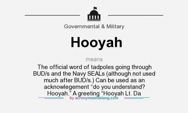What does Hooyah mean? It stands for The official word of tadpoles going through BUD/s and the Navy SEALs (although not used much after BUD/s.) Can be used as an acknowlegement “do you understand? Hooyah.” A greeting “Hooyah Lt. Da