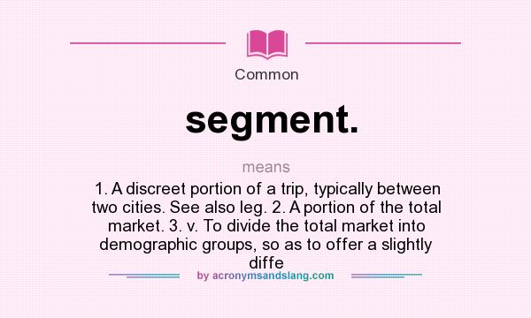 What does segment. mean? It stands for 1. A discreet portion of a trip, typically between two cities. See also leg. 2. A portion of the total market. 3. v. To divide the total market into demographic groups, so as to offer a slightly diffe