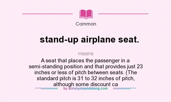 What does stand-up airplane seat. mean? It stands for A seat that places the passenger in a semi-standing position and that provides just 23 inches or less of pitch between seats. (The standard pitch is 31 to 32 inches of pitch, although some discount ca