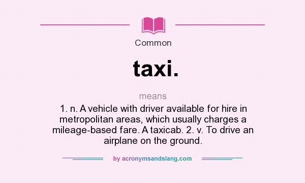 What does taxi. mean? It stands for 1. n. A vehicle with driver available for hire in metropolitan areas, which usually charges a mileage-based fare. A taxicab. 2. v. To drive an airplane on the ground.