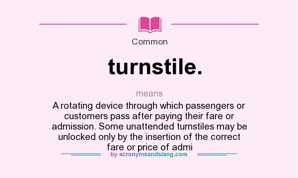 What does turnstile. mean? It stands for A rotating device through which passengers or customers pass after paying their fare or admission. Some unattended turnstiles may be unlocked only by the insertion of the correct fare or price of admi