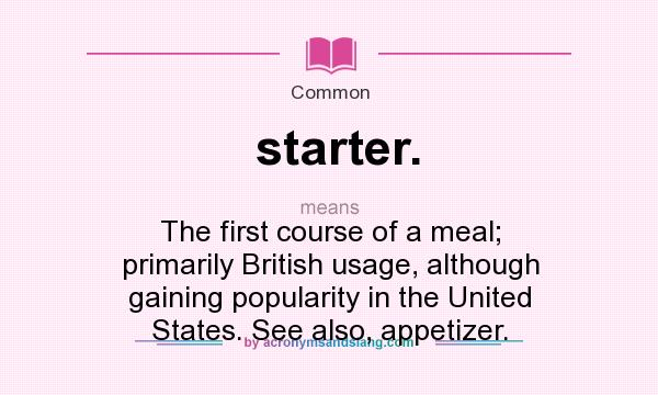 What does starter. mean? It stands for The first course of a meal; primarily British usage, although gaining popularity in the United States. See also, appetizer.