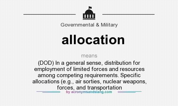 What does allocation mean? It stands for (DOD) In a general sense, distribution for employment of limited forces and resources among competing requirements. Specific allocations (e.g., air sorties, nuclear weapons, forces, and transportation