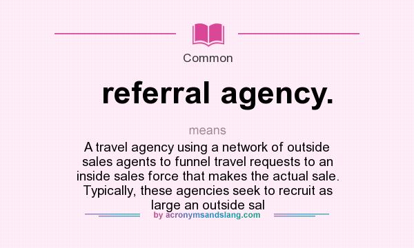 What does referral agency. mean? It stands for A travel agency using a network of outside sales agents to funnel travel requests to an inside sales force that makes the actual sale. Typically, these agencies seek to recruit as large an outside sal