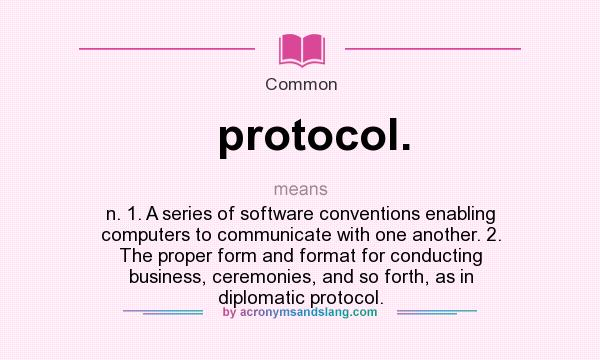 What does protocol. mean? It stands for n. 1. A series of software conventions enabling computers to communicate with one another. 2. The proper form and format for conducting business, ceremonies, and so forth, as in diplomatic protocol.