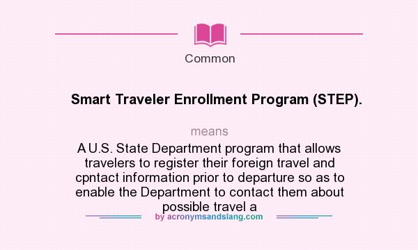 What does Smart Traveler Enrollment Program (STEP). mean? It stands for A U.S. State Department program that allows travelers to register their foreign travel and cpntact information prior to departure so as to enable the Department to contact them about possible travel a