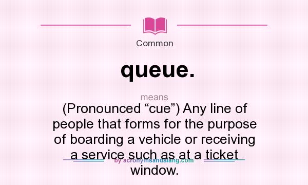 What does queue. mean? It stands for (Pronounced “cue”) Any line of people that forms for the purpose of boarding a vehicle or receiving a service such as at a ticket window.