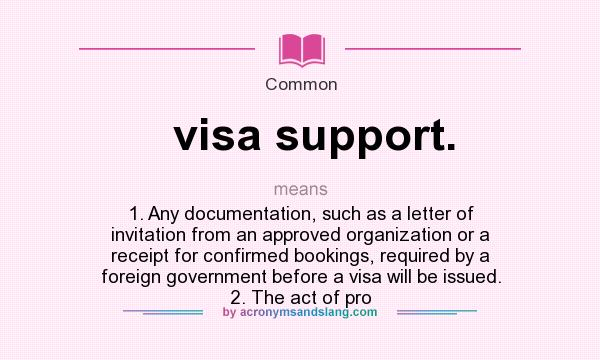 What does visa support. mean? It stands for 1. Any documentation, such as a letter of invitation from an approved organization or a receipt for confirmed bookings, required by a foreign government before a visa will be issued. 2. The act of pro