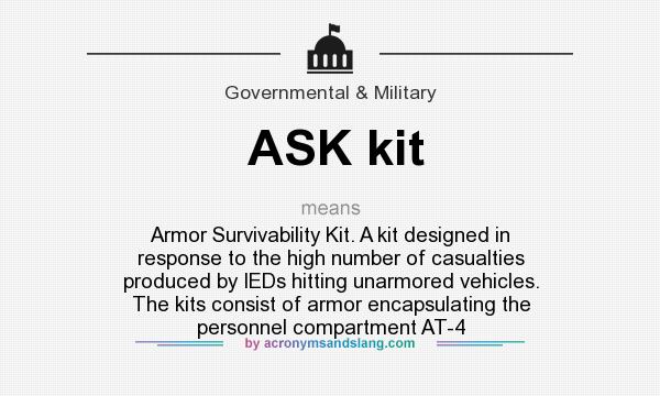 What does ASK kit mean? It stands for Armor Survivability Kit. A kit designed in response to the high number of casualties produced by IEDs hitting unarmored vehicles. The kits consist of armor encapsulating the personnel compartment AT-4