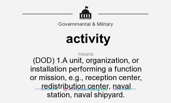What does activity mean? It stands for (DOD) 1.A unit, organization, or installation performing a function or mission, e.g., reception center, redistribution center, naval station, naval shipyard.