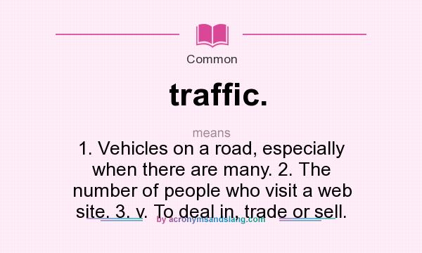 What does traffic. mean? It stands for 1. Vehicles on a road, especially when there are many. 2. The number of people who visit a web site. 3. v. To deal in, trade or sell.